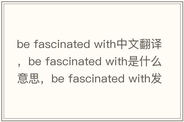 be fascinated with中文翻譯，be fascinated with是什么意思，be fascinated with發(fā)音、用法及例句