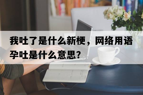 我吐了是什么新梗，網(wǎng)絡(luò )用語(yǔ)孕吐是什么意思？