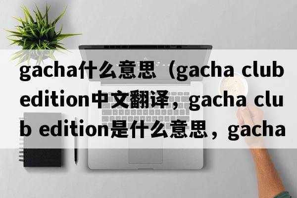 gacha什么意思（gacha club edition中文翻譯，gacha club edition是什么意思，gacha club edition發(fā)音、用法及例句）