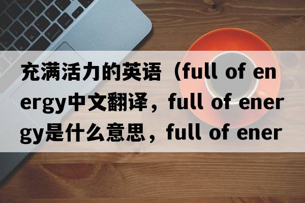 充滿(mǎn)活力的英語(yǔ)（full of energy中文翻譯，full of energy是什么意思，full of energy發(fā)音、用法及例句）
