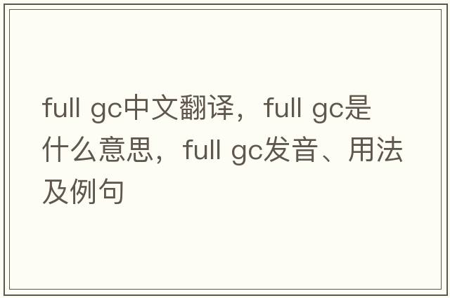full gc中文翻譯，full gc是什么意思，full gc發(fā)音、用法及例句