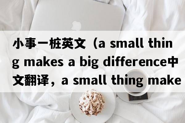 小事一樁英文（a small thing makes a big difference中文翻譯，a small thing makes a big difference是什么意思，a small th