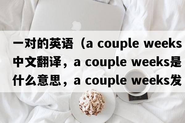 一對的英語(yǔ)（a couple weeks中文翻譯，a couple weeks是什么意思，a couple weeks發(fā)音、用法及例句）