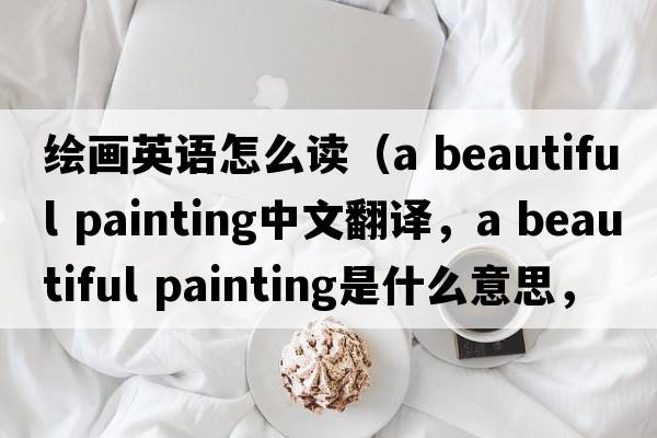 繪畫(huà)英語(yǔ)怎么讀（a beautiful painting中文翻譯，a beautiful painting是什么意思，a beautiful painting發(fā)音、用法及例句）