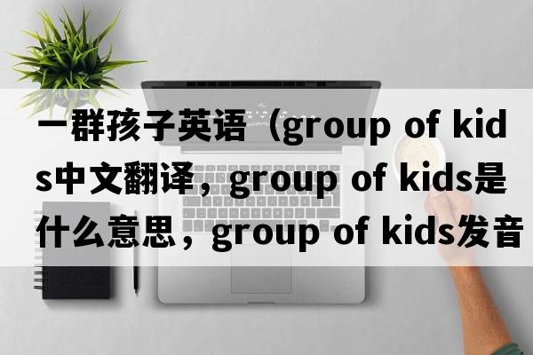 一群孩子英語(yǔ)（group of kids中文翻譯，group of kids是什么意思，group of kids發(fā)音、用法及例句）