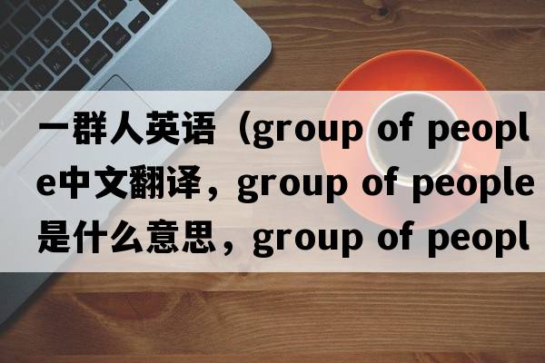 一群人英語(yǔ)（group of people中文翻譯，group of people是什么意思，group of people發(fā)音、用法及例句）
