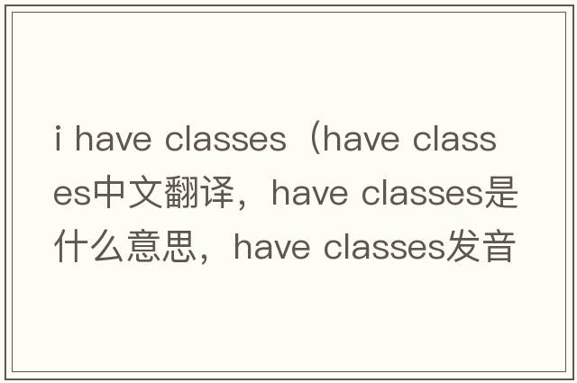 i have classes（have classes中文翻譯，have classes是什么意思，have classes發(fā)音、用法及例句）