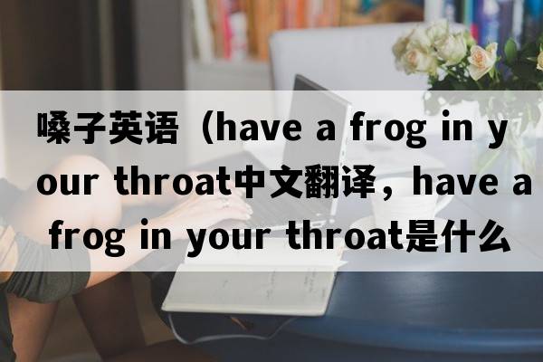 嗓子英語(yǔ)（have a frog in your throat中文翻譯，have a frog in your throat是什么意思，have a frog in your throat發(fā)音、用法及