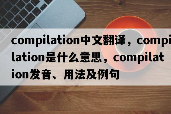 compilation中文翻譯，compilation是什么意思，compilation發(fā)音、用法及例句