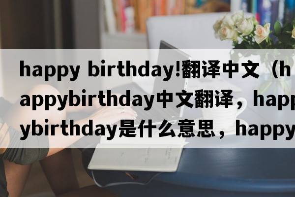 happy birthday!翻譯中文（happybirthday中文翻譯，happybirthday是什么意思，happybirthday發(fā)音、用法及例句）