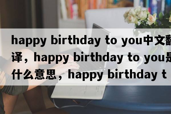 happy birthday to you中文翻譯，happy birthday to you是什么意思，happy birthday to you發(fā)音、用法及例句