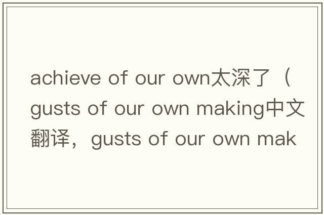 achieve of our own太深了（gusts of our own making中文翻譯，gusts of our own making是什么意思，gusts of our own maki