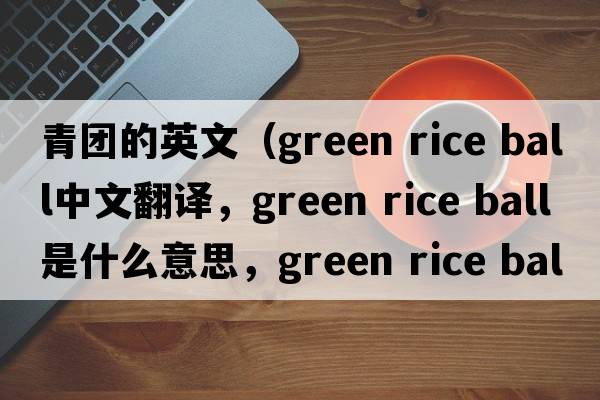 青團的英文（green rice ball中文翻譯，green rice ball是什么意思，green rice ball發(fā)音、用法及例句）