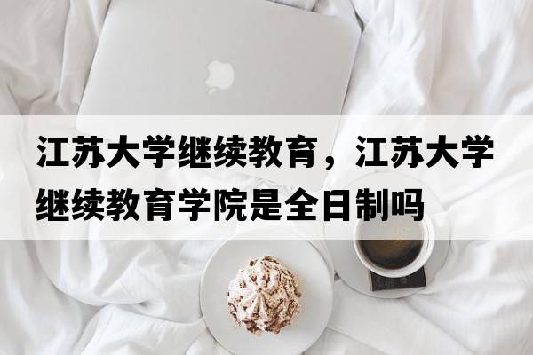 江蘇大學(xué)繼續教育，江蘇大學(xué)繼續教育學(xué)院是全日制嗎