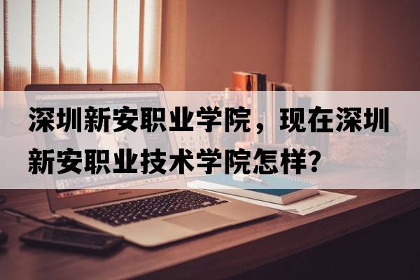 深圳新安職業(yè)學(xué)院，現在深圳新安職業(yè)技術(shù)學(xué)院怎樣？