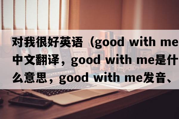 對我很好英語(yǔ)（good with me中文翻譯，good with me是什么意思，good with me發(fā)音、用法及例句）