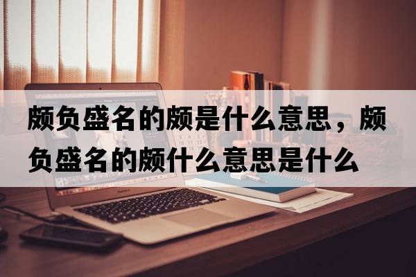 頗負盛名的頗是什么意思，頗負盛名的頗什么意思是什么