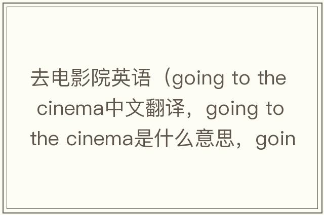 去電影院英語(yǔ)（going to the cinema中文翻譯，going to the cinema是什么意思，going to the cinema發(fā)音、用法及例句）
