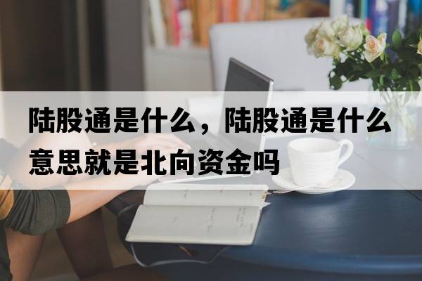 陸股通是什么，陸股通是什么意思就是北向資金嗎