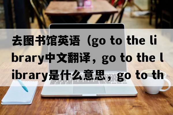 去圖書(shū)館英語(yǔ)（go to the library中文翻譯，go to the library是什么意思，go to the library發(fā)音、用法及例句）