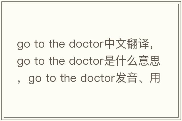 go to the doctor中文翻譯，go to the doctor是什么意思，go to the doctor發(fā)音、用法及例句