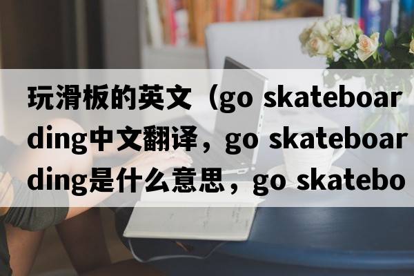 玩滑板的英文（go skateboarding中文翻譯，go skateboarding是什么意思，go skateboarding發(fā)音、用法及例句）