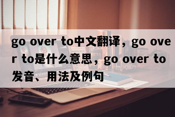go over to中文翻譯，go over to是什么意思，go over to發(fā)音、用法及例句