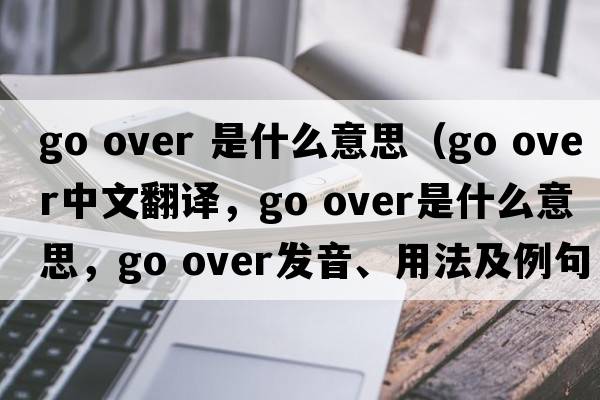 go over 是什么意思（go over中文翻譯，go over是什么意思，go over發(fā)音、用法及例句）