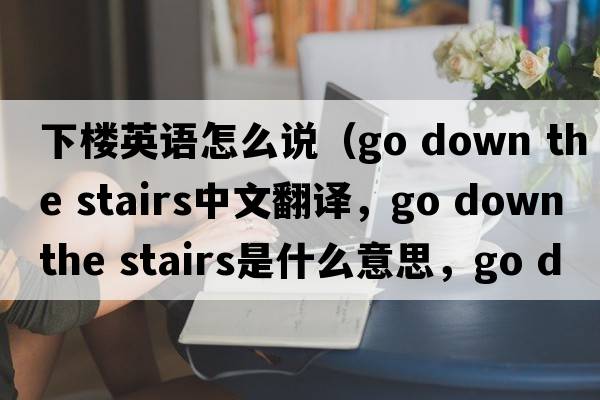 下樓英語(yǔ)怎么說(shuō)（go down the stairs中文翻譯，go down the stairs是什么意思，go down the stairs發(fā)音、用法及例句）