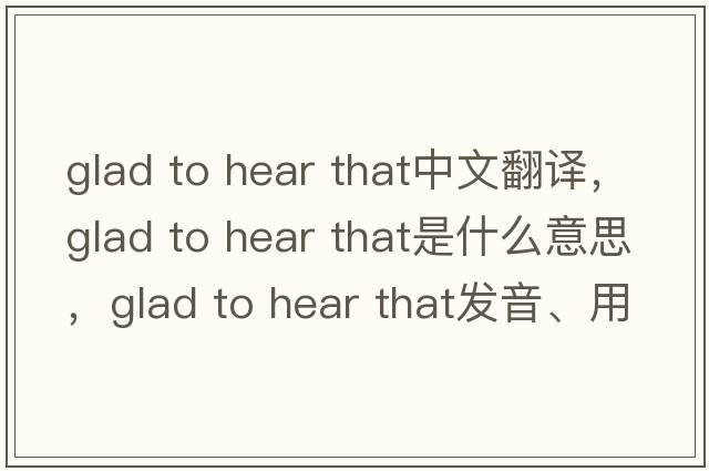 glad to hear that中文翻譯，glad to hear that是什么意思，glad to hear that發(fā)音、用法及例句
