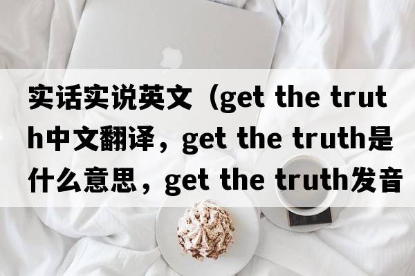 實(shí)話(huà)實(shí)說(shuō)英文（get the truth中文翻譯，get the truth是什么意思，get the truth發(fā)音、用法及例句）