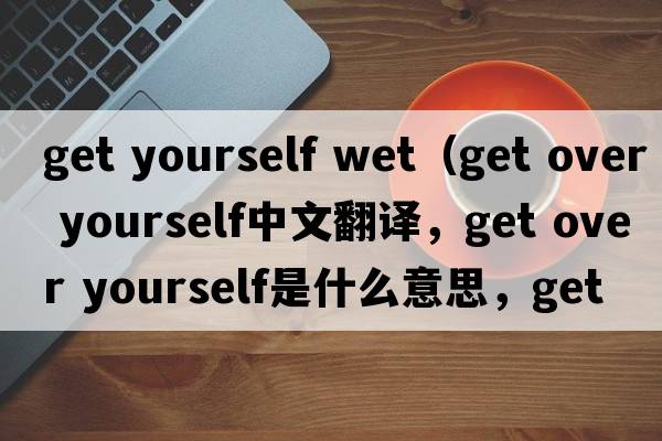 get yourself wet（get over yourself中文翻譯，get over yourself是什么意思，get over yourself發(fā)音、用法及例句）