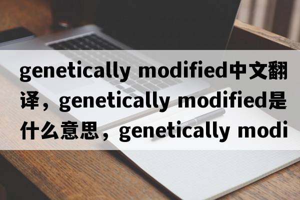 genetically modified中文翻譯，genetically modified是什么意思，genetically modified發(fā)音、用法及例句