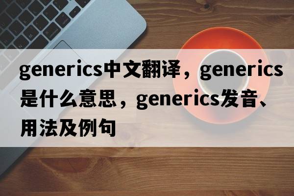generics中文翻譯，generics是什么意思，generics發(fā)音、用法及例句