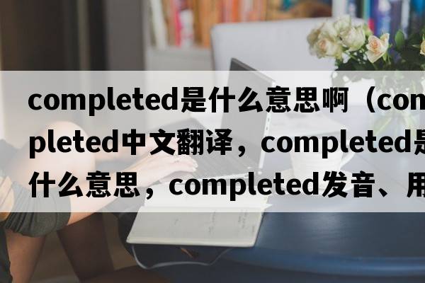 completed是什么意思?。╟ompleted中文翻譯，completed是什么意思，completed發(fā)音、用法及例句）