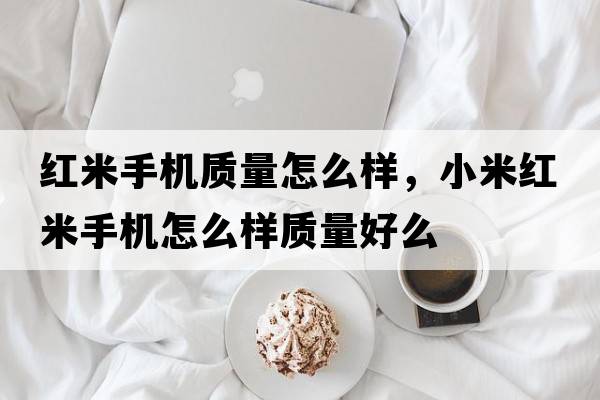 紅米手機質(zhì)量怎么樣，小米紅米手機怎么樣質(zhì)量好么
