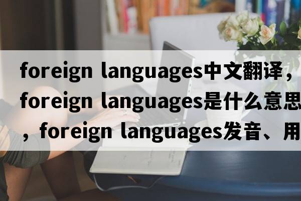 foreign languages中文翻譯，foreign languages是什么意思，foreign languages發(fā)音、用法及例句