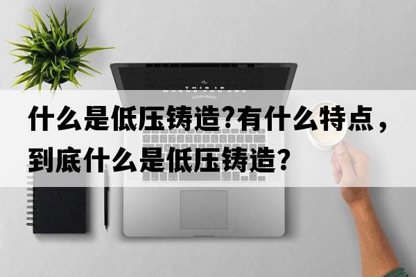 什么是低壓鑄造?有什么特點(diǎn)，到底什么是低壓鑄造？