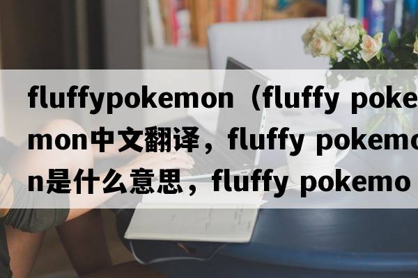 fluffypokemon（fluffy pokemon中文翻譯，fluffy pokemon是什么意思，fluffy pokemon發(fā)音、用法及例句）