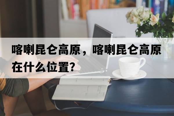喀喇昆侖高原，喀喇昆侖高原在什么位置？