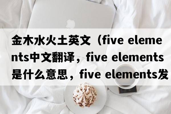 金木水火土英文（five elements中文翻譯，five elements是什么意思，five elements發(fā)音、用法及例句）