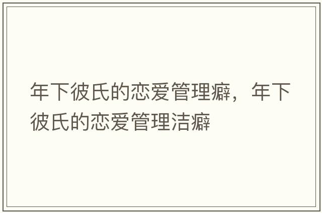 年下彼氏的戀愛(ài)管理癖，年下彼氏的戀愛(ài)管理潔癖