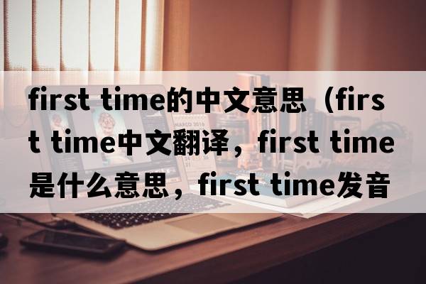 first time的中文意思（first time中文翻譯，first time是什么意思，first time發(fā)音、用法及例句）