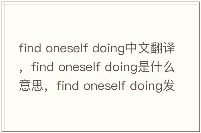 find oneself doing中文翻譯，find oneself doing是什么意思，find oneself doing發(fā)音、用法及例句