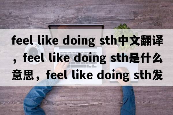 feel like doing sth中文翻譯，feel like doing sth是什么意思，feel like doing sth發(fā)音、用法及例句