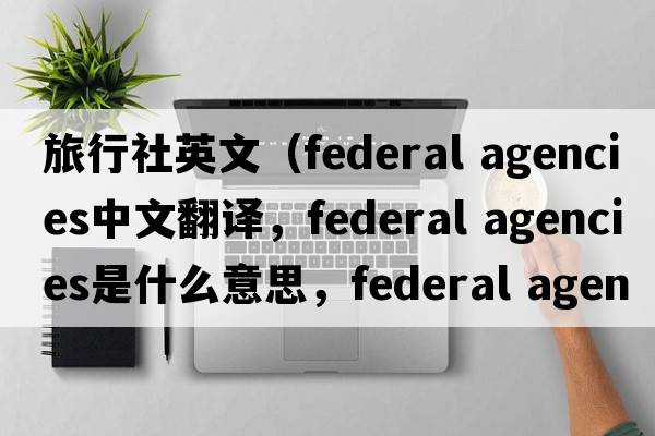 旅行社英文（federal agencies中文翻譯，federal agencies是什么意思，federal agencies發(fā)音、用法及例句）