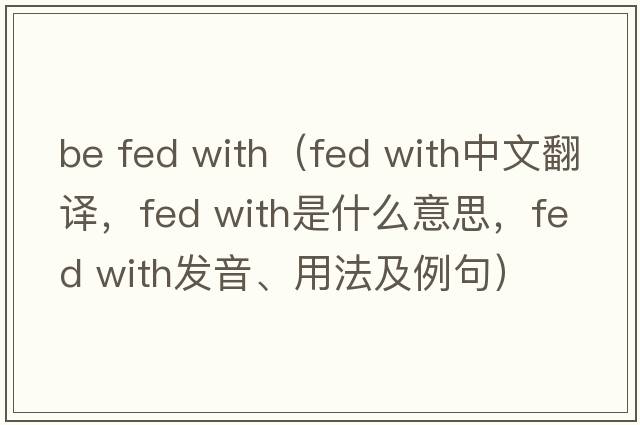 be fed with（fed with中文翻譯，fed with是什么意思，fed with發(fā)音、用法及例句）