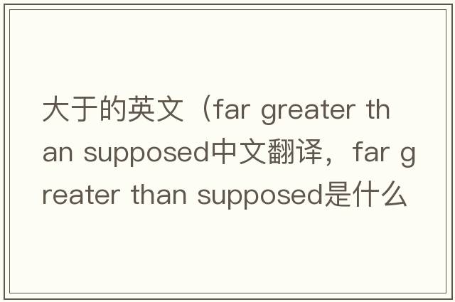 大于的英文（far greater than supposed中文翻譯，far greater than supposed是什么意思，far greater than supposed發(fā)音、用法及例句