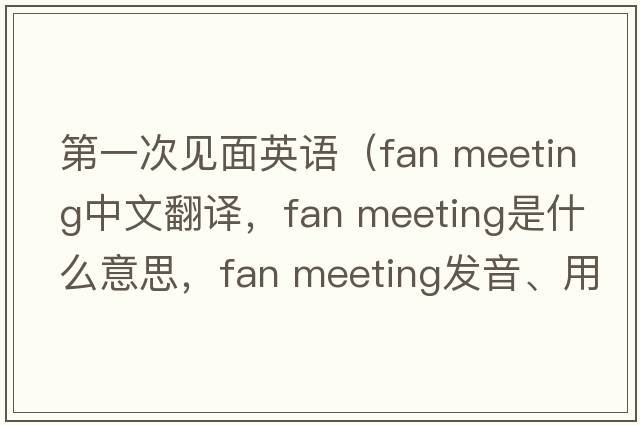 第一次見(jiàn)面英語(yǔ)（fan meeting中文翻譯，fan meeting是什么意思，fan meeting發(fā)音、用法及例句）