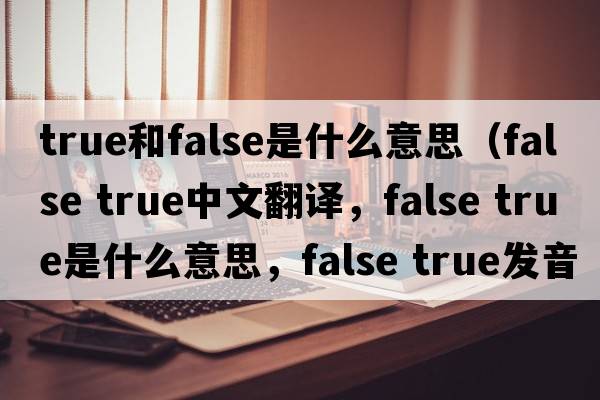 true和false是什么意思（false true中文翻譯，false true是什么意思，false true發(fā)音、用法及例句）